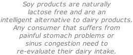 Soy products are naturally lactose free and are an intelligent alternative to dairy products. Any consumer that suffers from painful stomach problems or sinus congestion need to  re-evaluate their dairy intake.