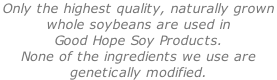 Only the highest quality, naturally grown  whole soybeans are used in  Good Hope Soy Products.  None of the ingredients we use are  genetically modified.